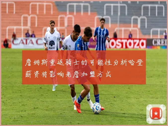 詹姆斯重返骑士的可能性分析哈登薪资将影响老詹加盟方式