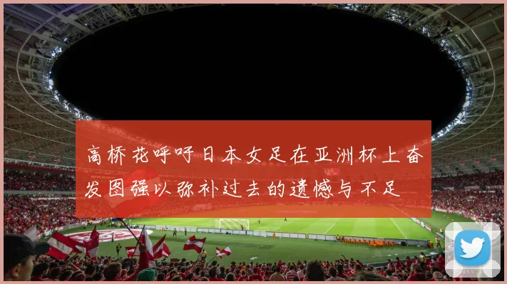高桥花呼吁日本女足在亚洲杯上奋发图强以弥补过去的遗憾与不足
