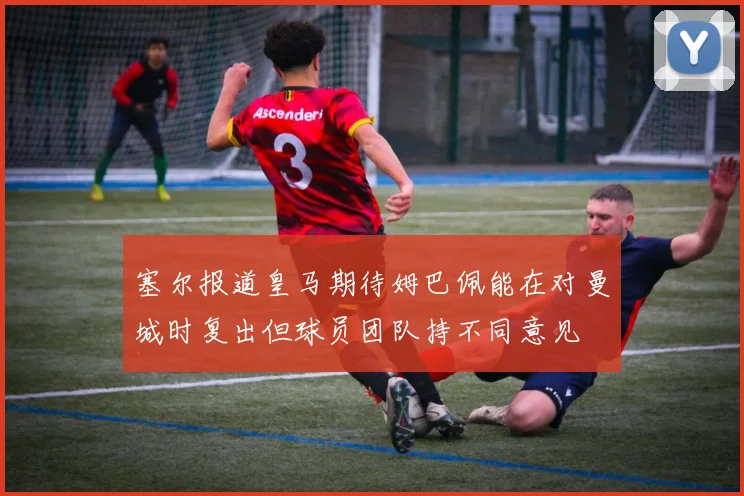 塞尔报道皇马期待姆巴佩能在对曼城时复出但球员团队持不同意见