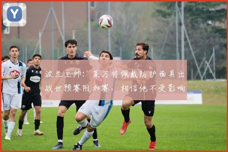 波兰主帅：莱万将佩戴防护面具出战世预赛附加赛，相信他不受影响