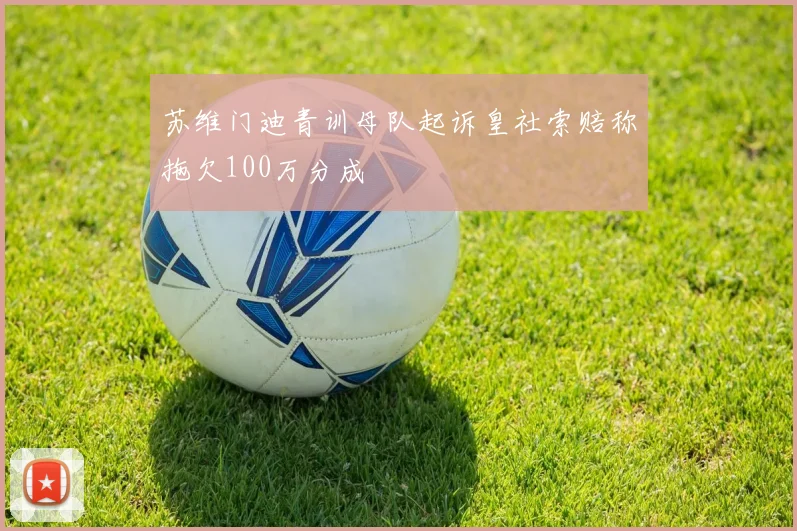 苏维门迪青训母队起诉皇社索赔称拖欠100万分成
