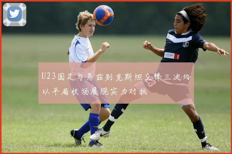 U23国足与乌兹别克斯坦交锋三次均以平局收场展现实力对抗