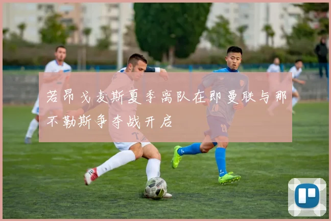 若昂戈麦斯夏季离队在即曼联与那不勒斯争夺战开启