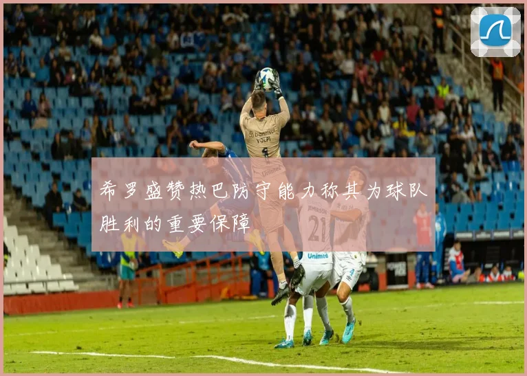 希罗盛赞热巴防守能力称其为球队胜利的重要保障