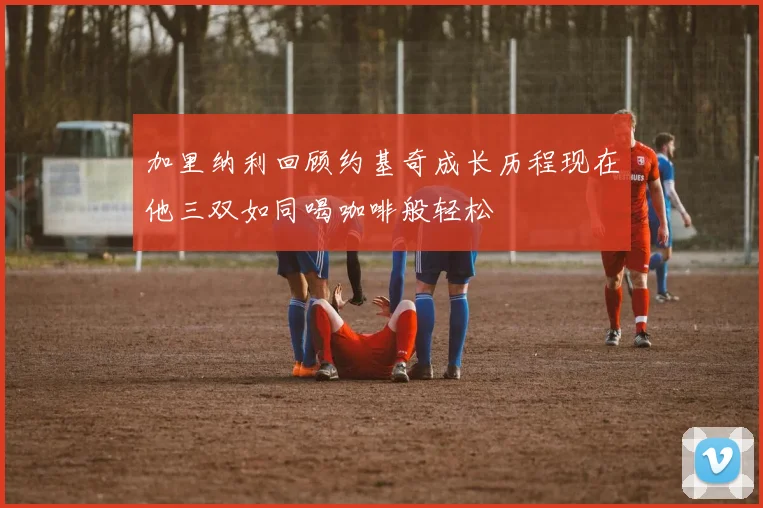加里纳利回顾约基奇成长历程现在他三双如同喝咖啡般轻松