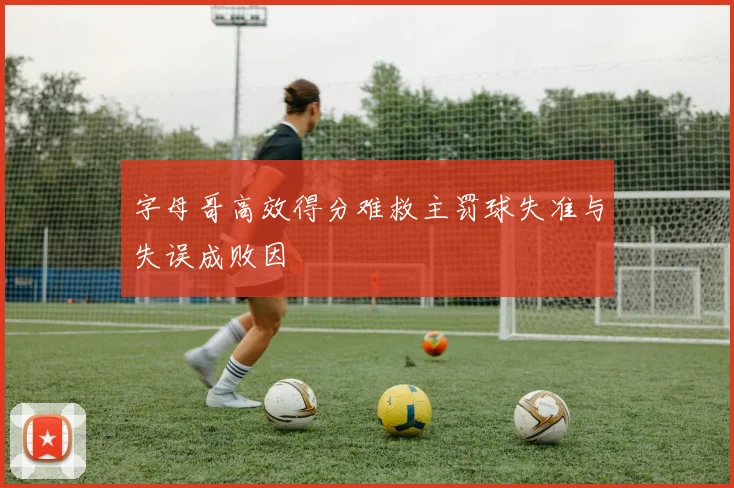 字母哥高效得分难救主罚球失准与失误成败因