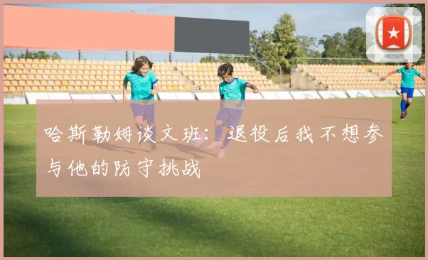 哈斯勒姆谈文班：退役后我不想参与他的防守挑战
