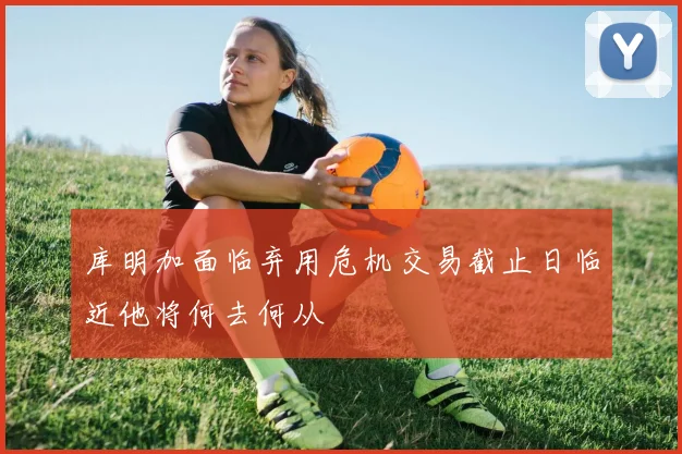库明加面临弃用危机交易截止日临近他将何去何从