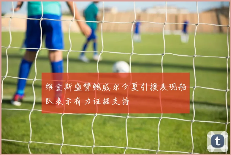 维金斯盛赞鲍威尔今夏引援表现船队表示有力证据支持