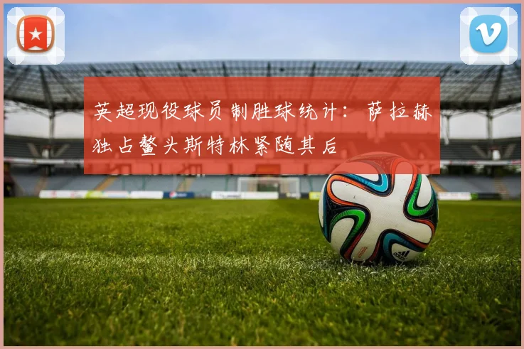 英超现役球员制胜球统计：萨拉赫独占鳌头斯特林紧随其后