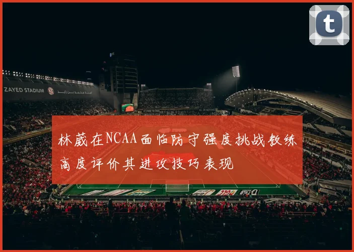林葳在NCAA面临防守强度挑战教练高度评价其进攻技巧表现