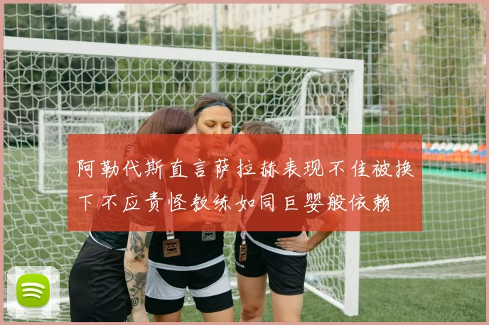 阿勒代斯直言萨拉赫表现不佳被换下不应责怪教练如同巨婴般依赖