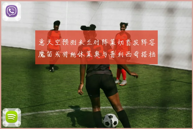 意天空预测米兰对阵莱切首发阵容魔笛或将轮休莱奥与普利西奇搭档出战